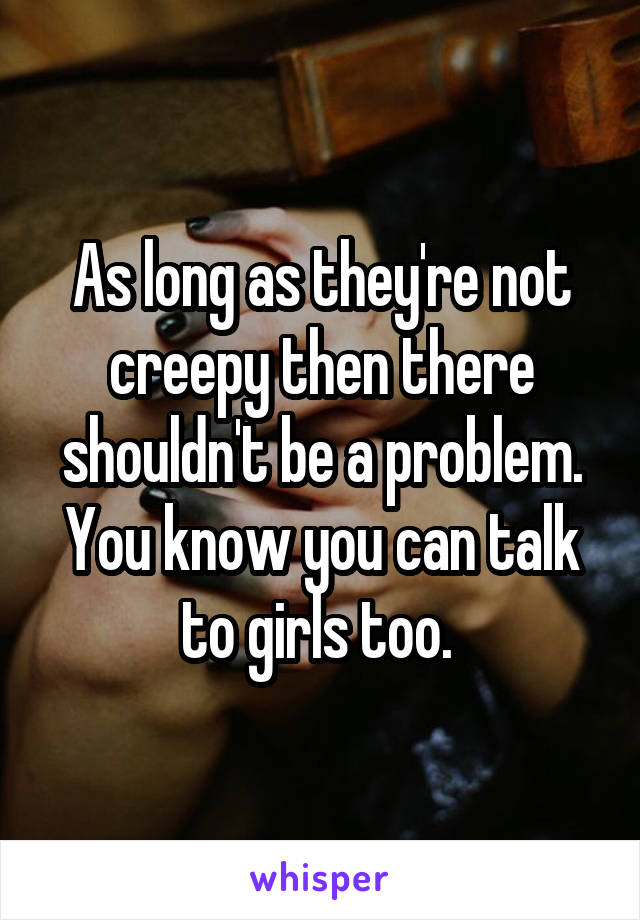 As long as they're not creepy then there shouldn't be a problem. You know you can talk to girls too. 