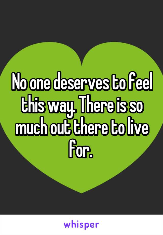 No one deserves to feel this way. There is so much out there to live for. 