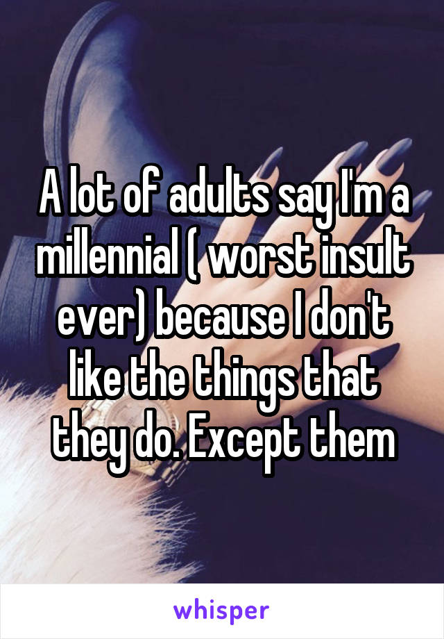 A lot of adults say I'm a millennial ( worst insult ever) because I don't like the things that they do. Except them