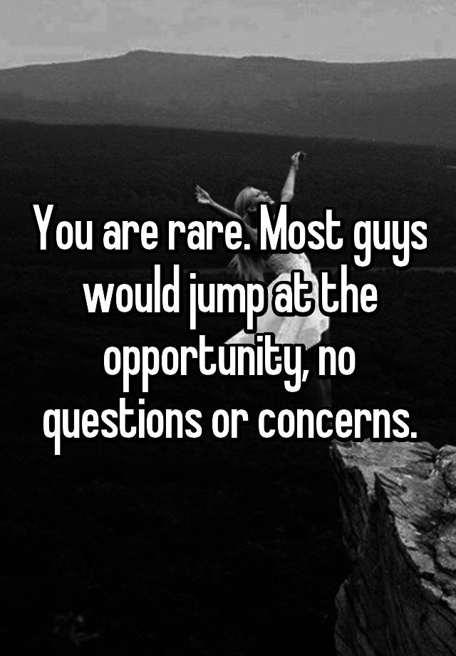 you-are-rare-most-guys-would-jump-at-the-opportunity-no-questions-or