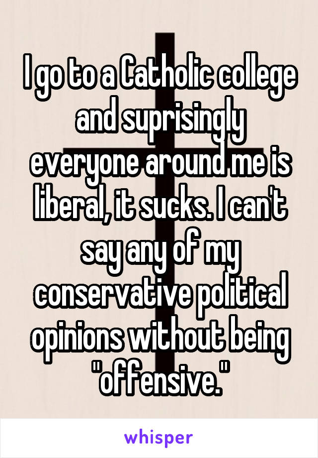 I go to a Catholic college and suprisingly everyone around me is liberal, it sucks. I can't say any of my conservative political opinions without being "offensive."