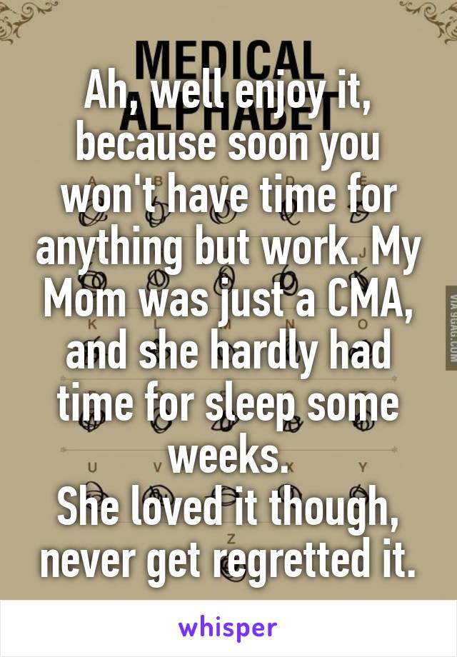 Ah, well enjoy it, because soon you won't have time for anything but work. My Mom was just a CMA, and she hardly had time for sleep some weeks.
She loved it though, never get regretted it.