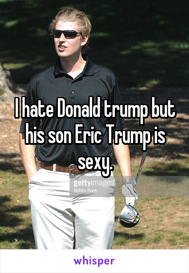 I hate Donald trump but his son Eric Trump is sexy.