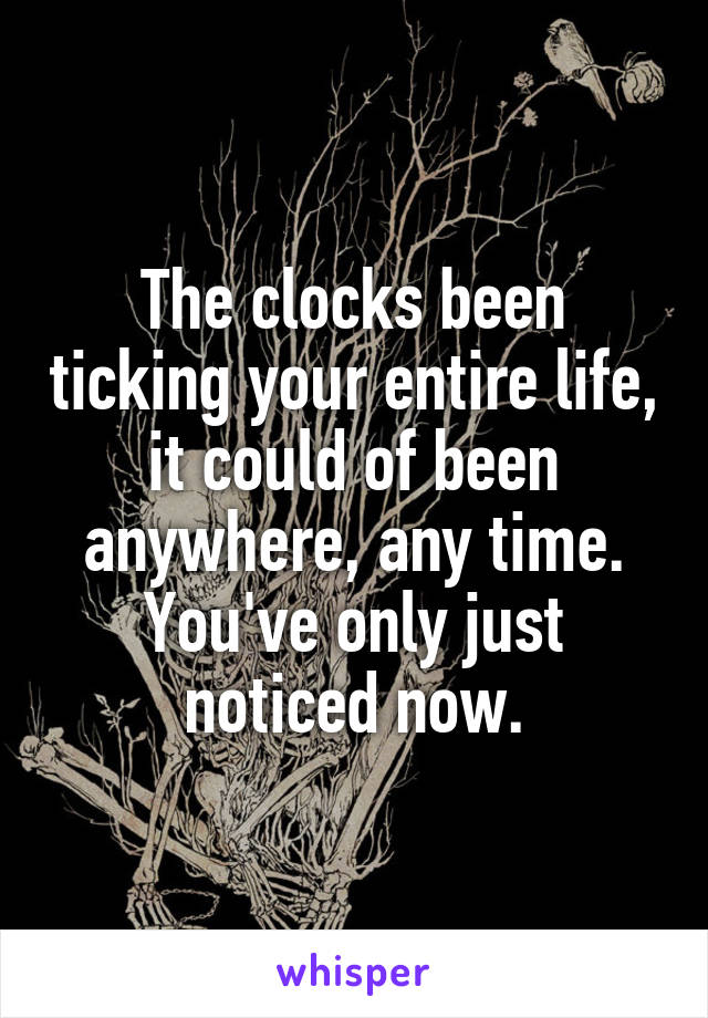 The clocks been ticking your entire life, it could of been anywhere, any time. You've only just noticed now.