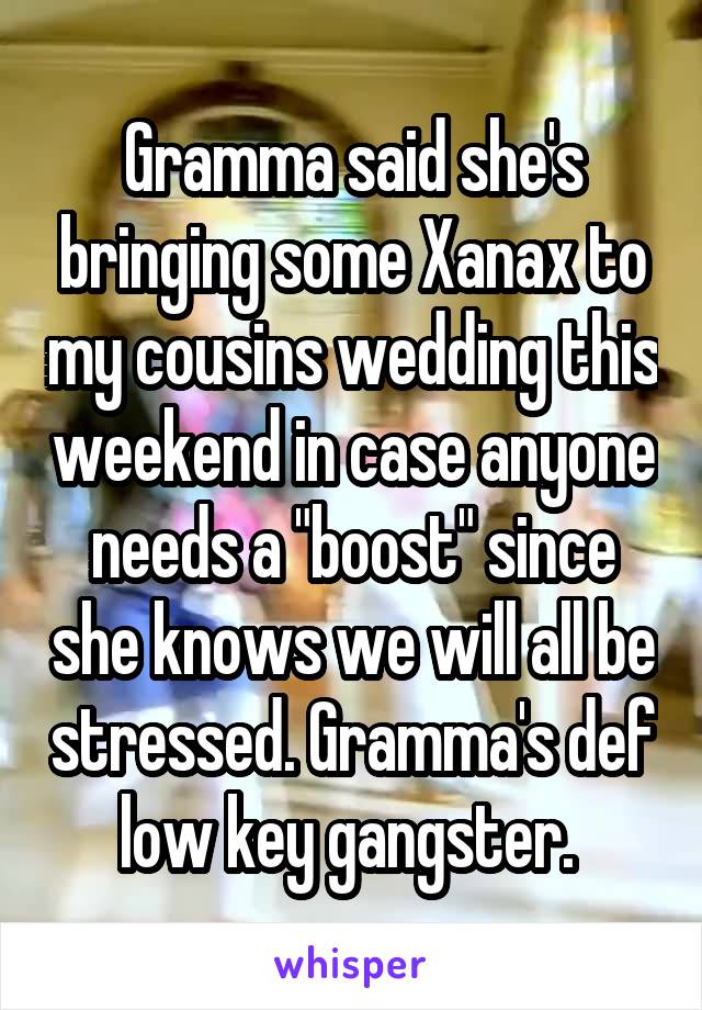 Gramma said she's bringing some Xanax to my cousins wedding this weekend in case anyone needs a "boost" since she knows we will all be stressed. Gramma's def low key gangster. 