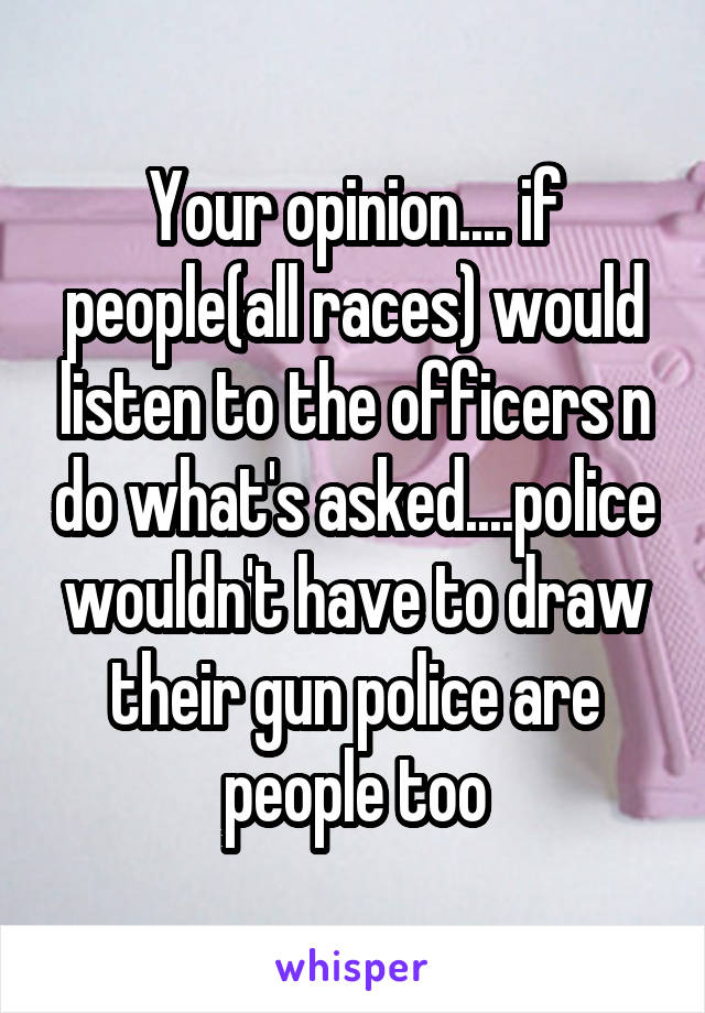 Your opinion.... if people(all races) would listen to the officers n do what's asked....police wouldn't have to draw their gun police are people too