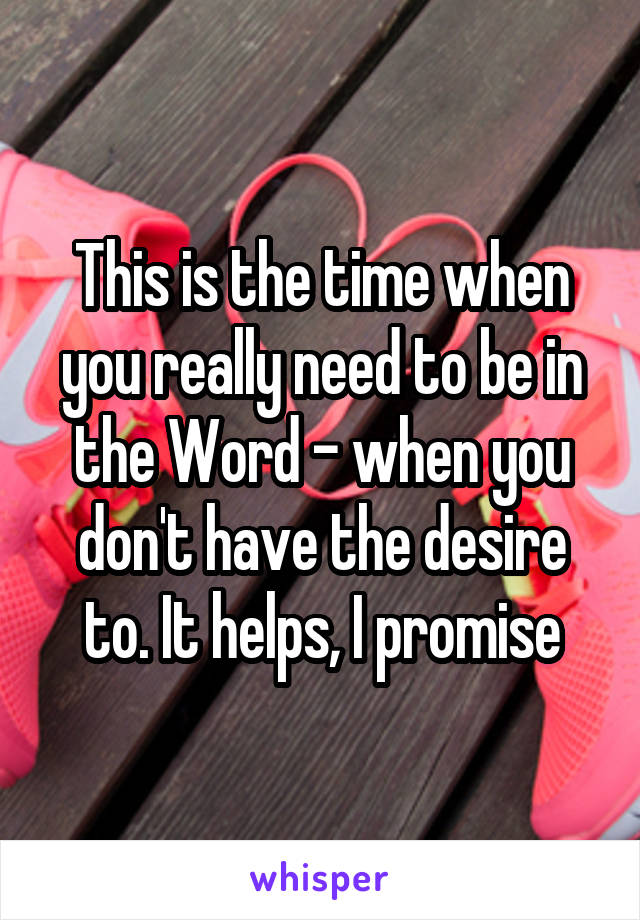 This is the time when you really need to be in the Word - when you don't have the desire to. It helps, I promise