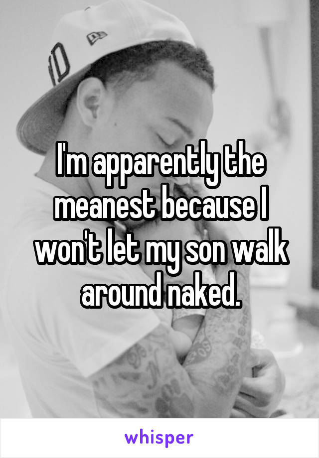 I'm apparently the meanest because I won't let my son walk around naked.