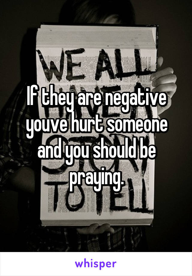 If they are negative youve hurt someone and you should be praying.