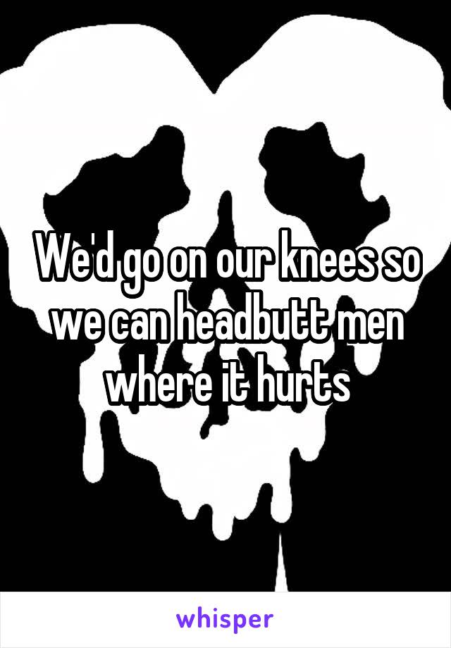 We'd go on our knees so we can headbutt men where it hurts