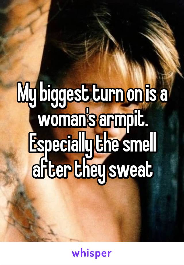 My biggest turn on is a woman's armpit. Especially the smell after they sweat