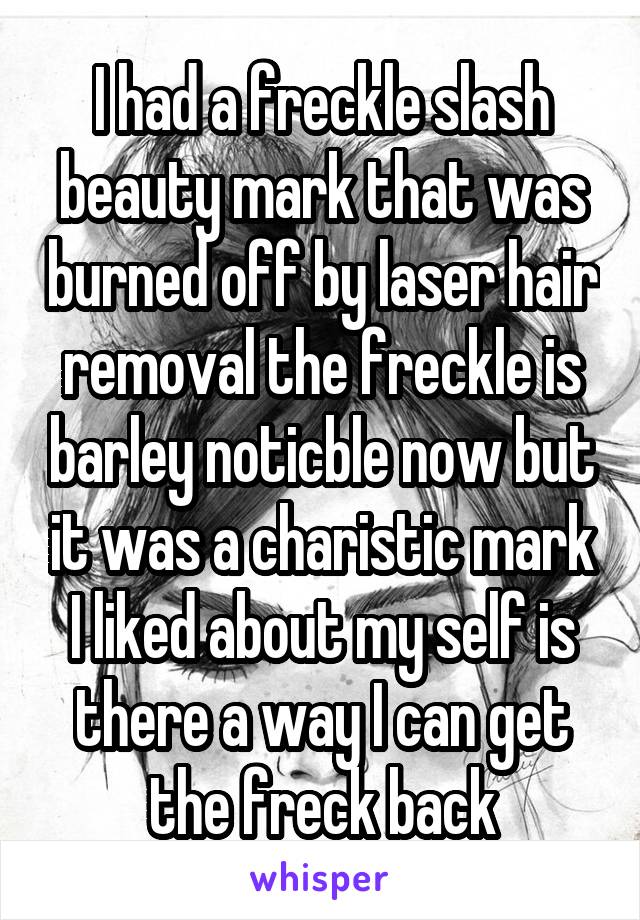 I had a freckle slash beauty mark that was burned off by laser hair removal the freckle is barley noticble now but it was a charistic mark I liked about my self is there a way I can get the freck back