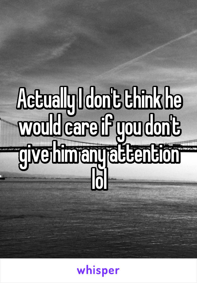 Actually I don't think he would care if you don't give him any attention lol