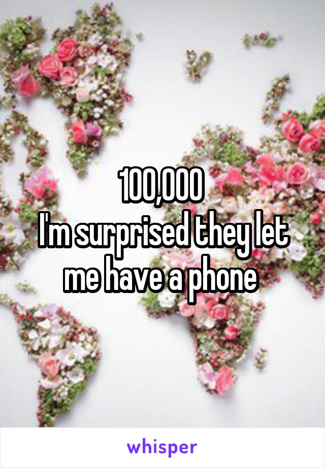 100,000 
I'm surprised they let me have a phone 