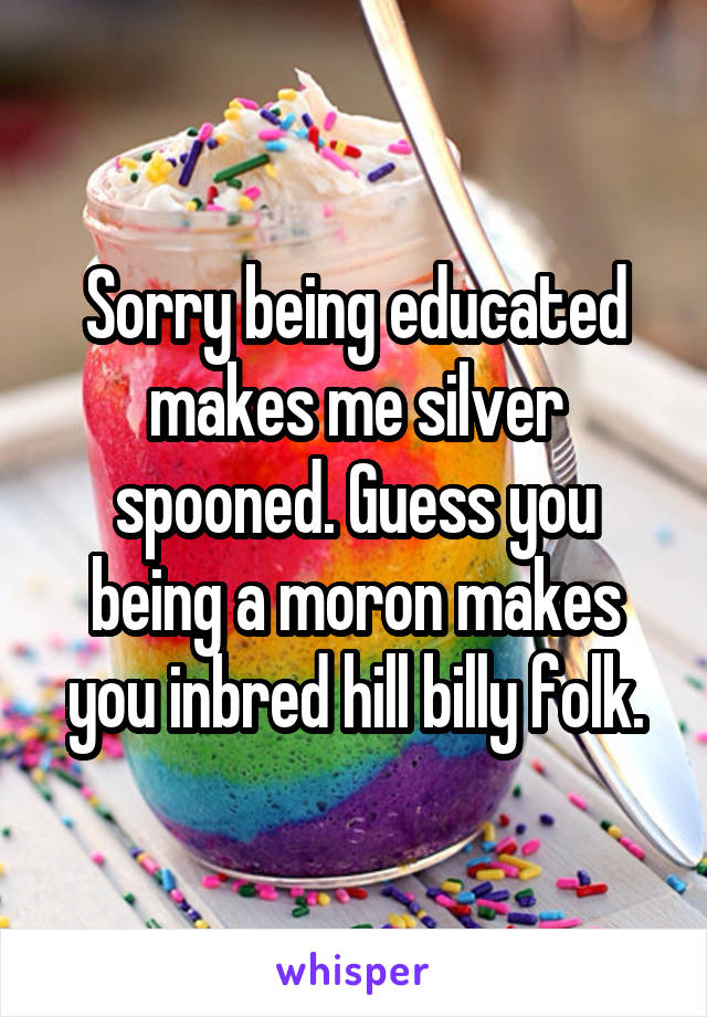 Sorry being educated makes me silver spooned. Guess you being a moron makes you inbred hill billy folk.