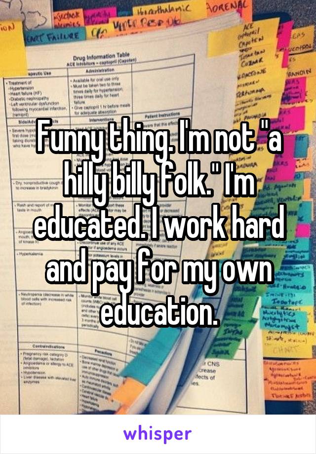 Funny thing. I'm not "a hilly billy folk." I'm educated. I work hard and pay for my own education.