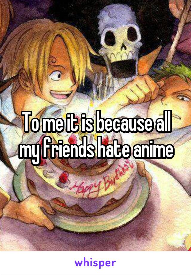 To me it is because all my friends hate anime