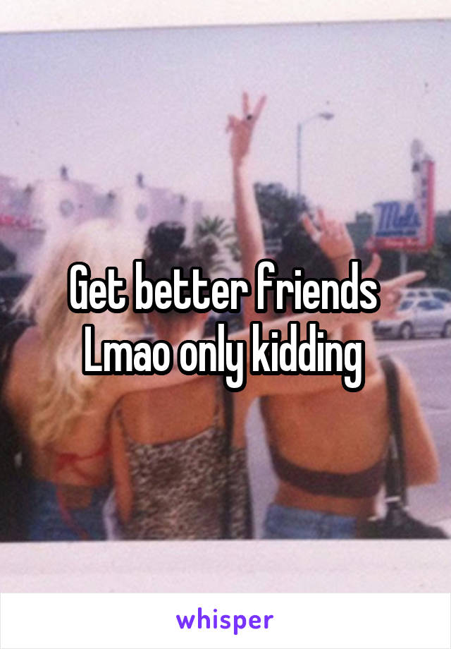 Get better friends 
Lmao only kidding 