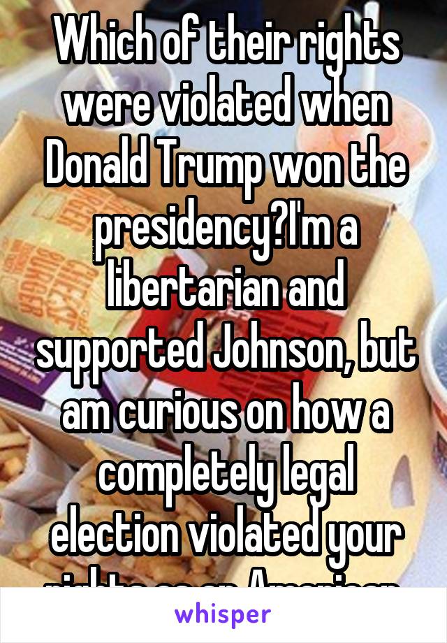 Which of their rights were violated when Donald Trump won the presidency?I'm a libertarian and supported Johnson, but am curious on how a completely legal election violated your rights as an American.