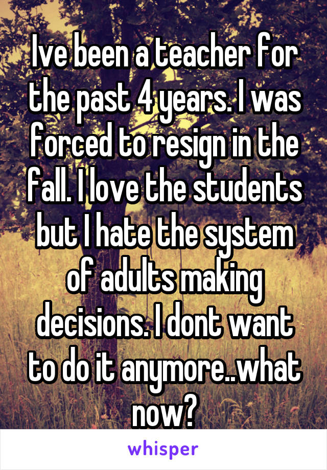 Ive been a teacher for the past 4 years. I was forced to resign in the fall. I love the students but I hate the system of adults making decisions. I dont want to do it anymore..what now?