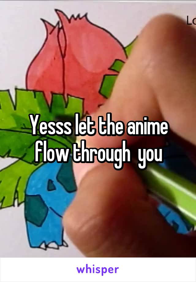 Yesss let the anime flow through  you