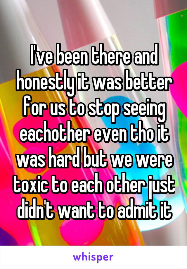 I've been there and honestly it was better for us to stop seeing eachother even tho it was hard but we were toxic to each other just didn't want to admit it