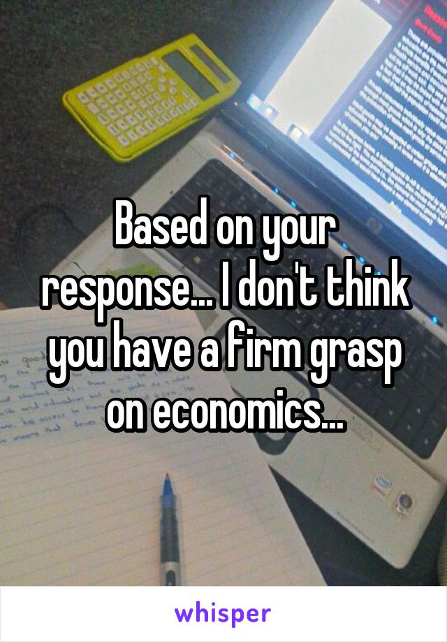 Based on your response... I don't think you have a firm grasp on economics...