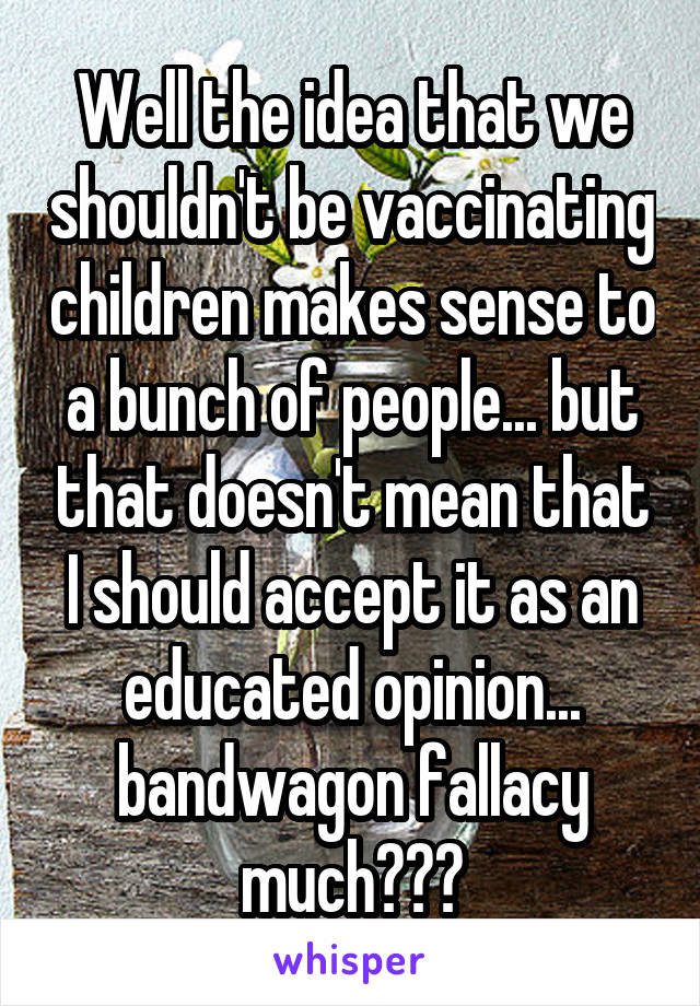 Well the idea that we shouldn't be vaccinating children makes sense to a bunch of people... but that doesn't mean that I should accept it as an educated opinion... bandwagon fallacy much???