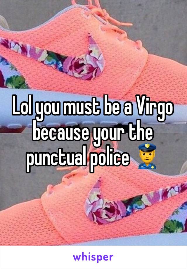 Lol you must be a Virgo because your the punctual police 👮 