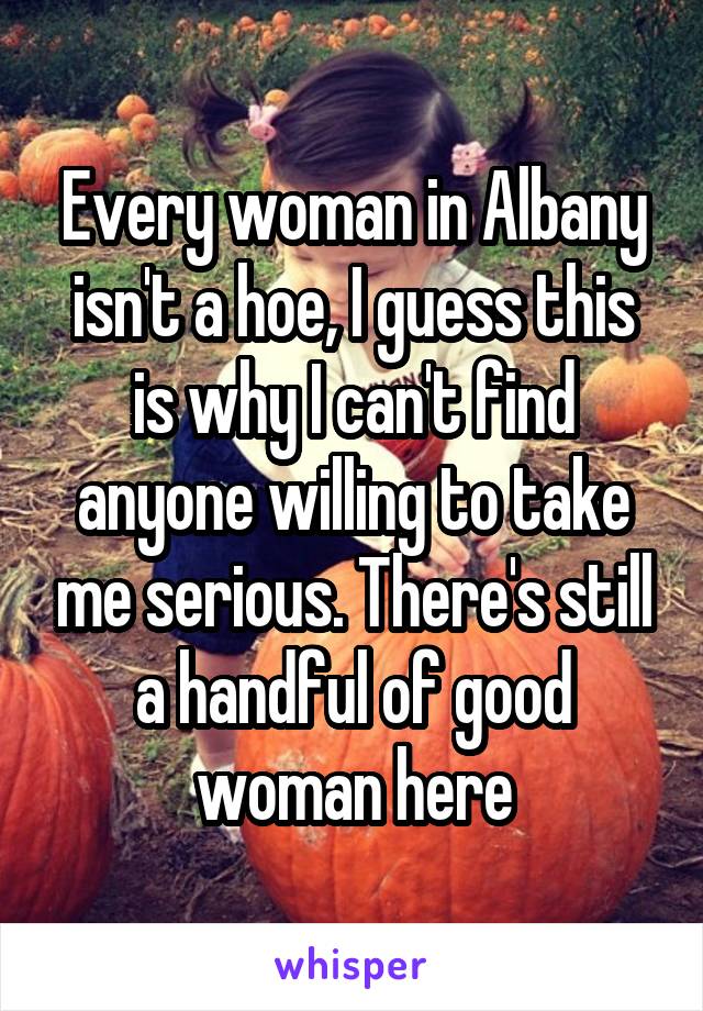 Every woman in Albany isn't a hoe, I guess this is why I can't find anyone willing to take me serious. There's still a handful of good woman here