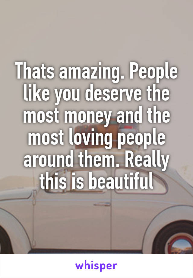 Thats amazing. People like you deserve the most money and the most loving people around them. Really this is beautiful
