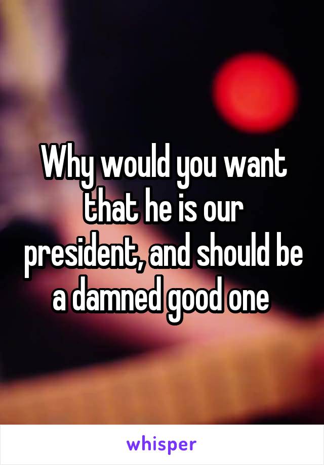 Why would you want that he is our president, and should be a damned good one 