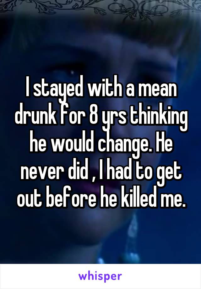 I stayed with a mean drunk for 8 yrs thinking he would change. He never did , I had to get out before he killed me.