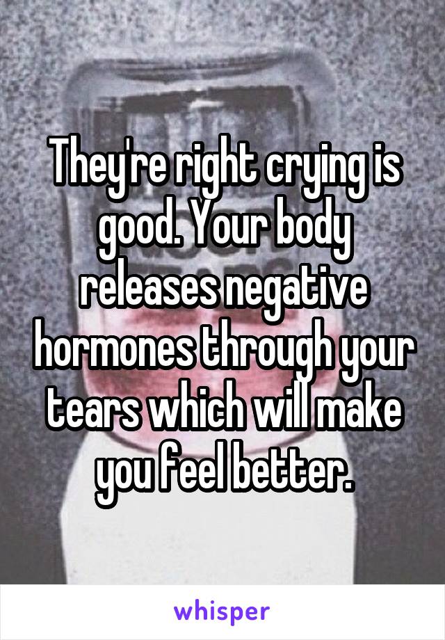 They're right crying is good. Your body releases negative hormones through your tears which will make you feel better.