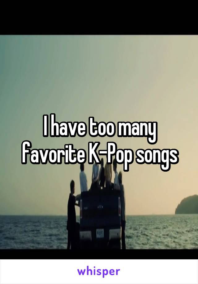I have too many favorite K-Pop songs