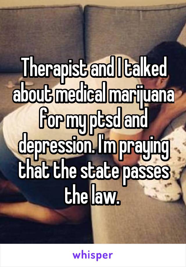 Therapist and I talked about medical marijuana for my ptsd and depression. I'm praying that the state passes the law. 