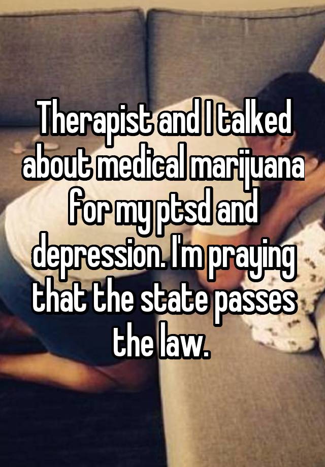 Therapist and I talked about medical marijuana for my ptsd and depression. I'm praying that the state passes the law. 