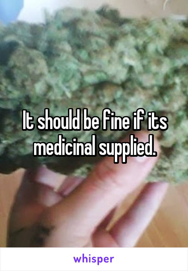 It should be fine if its medicinal supplied.