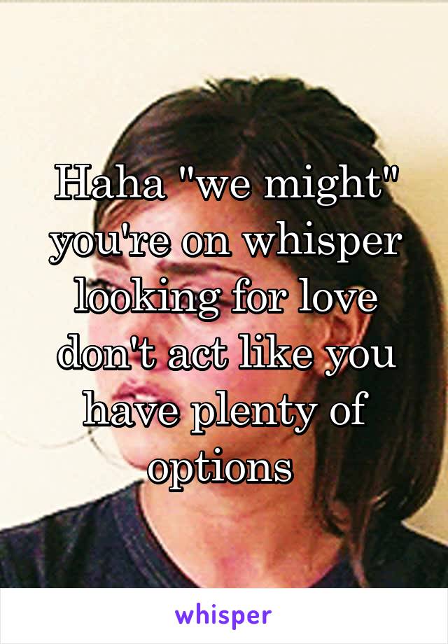 Haha "we might" you're on whisper looking for love don't act like you have plenty of options 