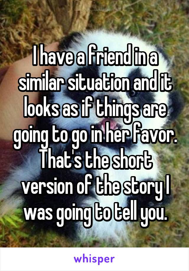 I have a friend in a similar situation and it looks as if things are going to go in her favor.
That's the short version of the story I was going to tell you.