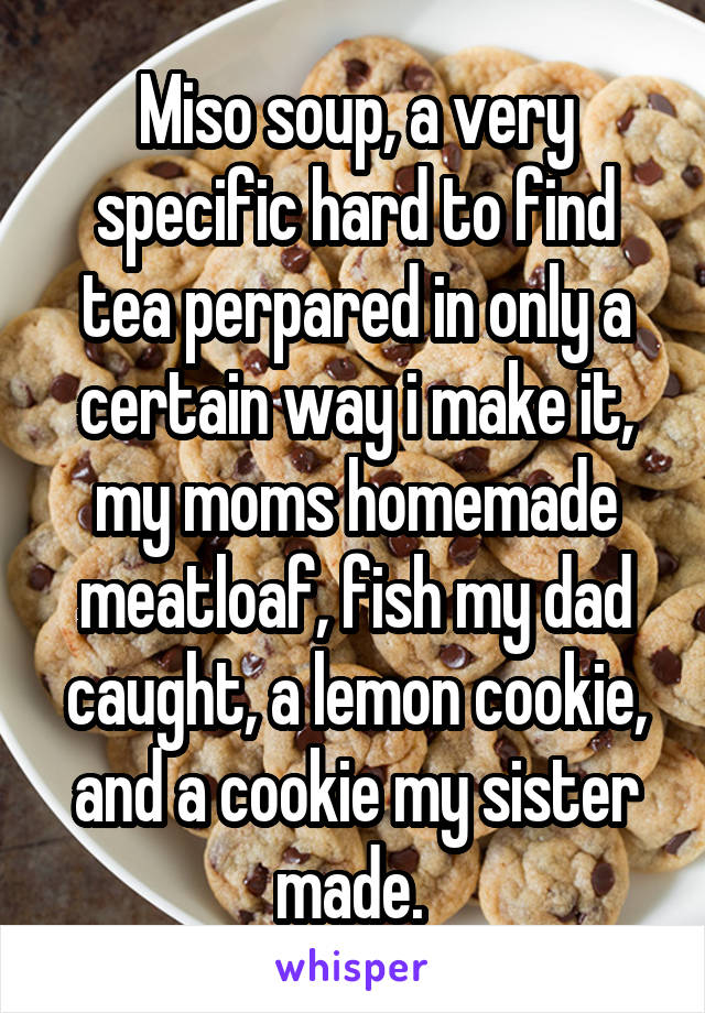 Miso soup, a very specific hard to find tea perpared in only a certain way i make it, my moms homemade meatloaf, fish my dad caught, a lemon cookie, and a cookie my sister made. 