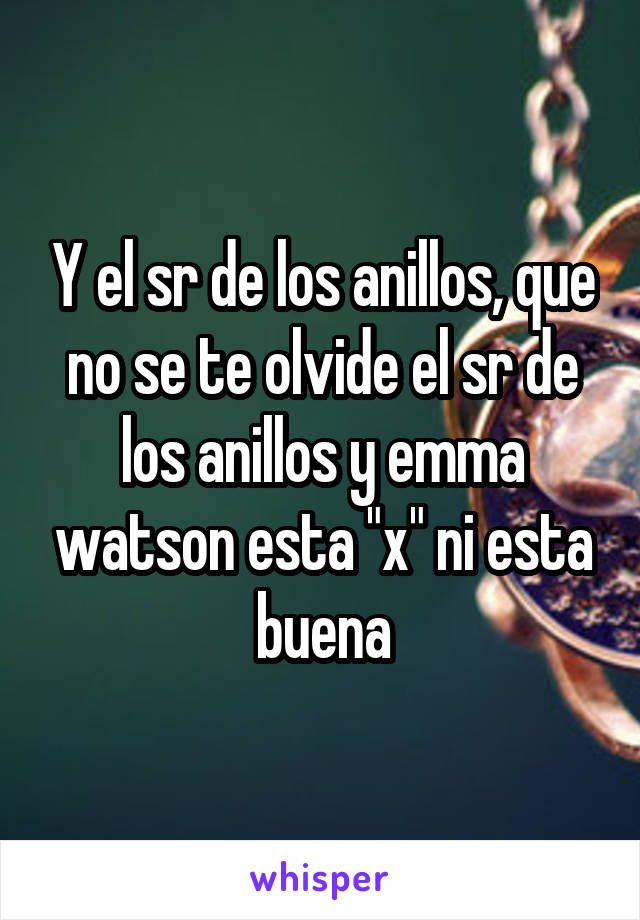 Y el sr de los anillos, que no se te olvide el sr de los anillos y emma watson esta "x" ni esta buena