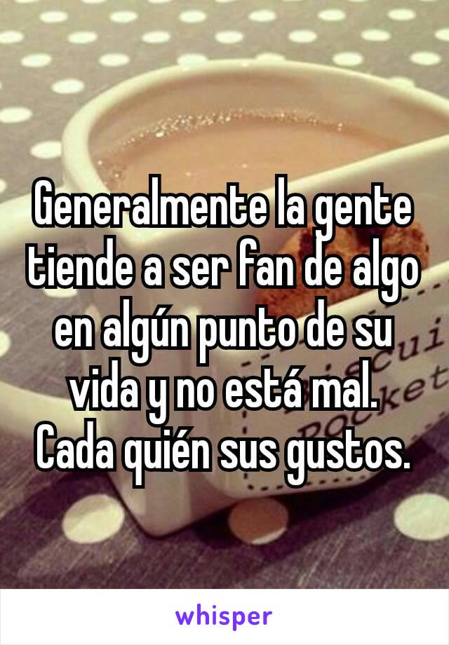 Generalmente la gente tiende a ser fan de algo en algún punto de su vida y no está mal. Cada quién sus gustos.