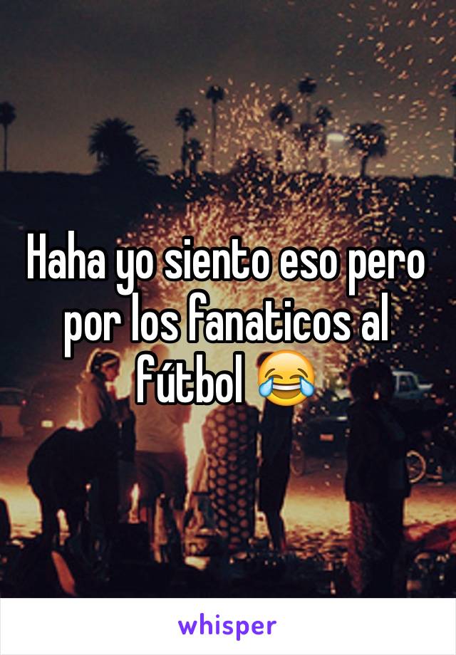 Haha yo siento eso pero por los fanaticos al fútbol 😂