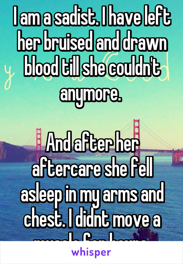 I am a sadist. I have left her bruised and drawn blood till she couldn't anymore. 

And after her aftercare she fell asleep in my arms and chest. I didnt move a muscle for hours.