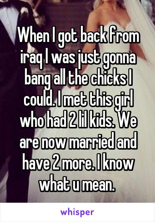 When I got back from iraq I was just gonna bang all the chicks I could. I met this girl who had 2 lil kids. We are now married and have 2 more. I know what u mean. 