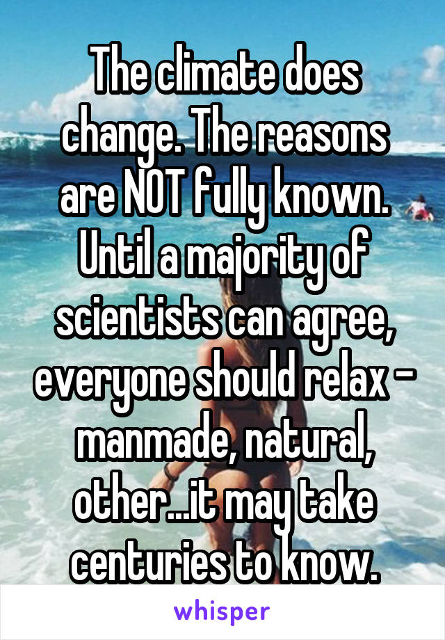 The climate does change. The reasons are NOT fully known. Until a majority of scientists can agree, everyone should relax - manmade, natural, other...it may take centuries to know.