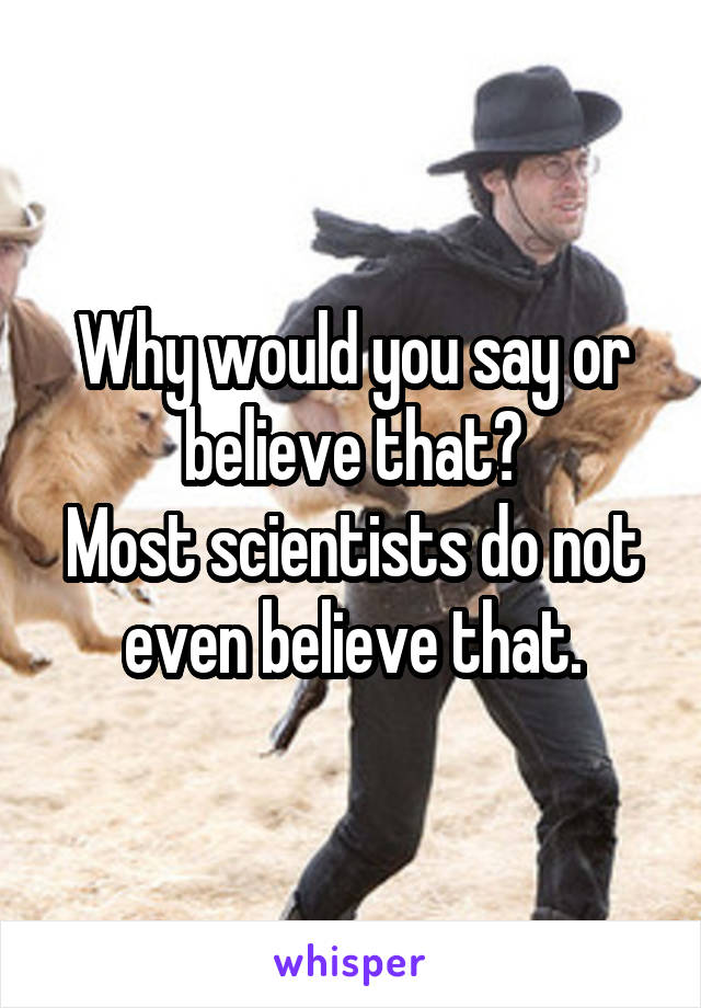 Why would you say or believe that?
Most scientists do not even believe that.