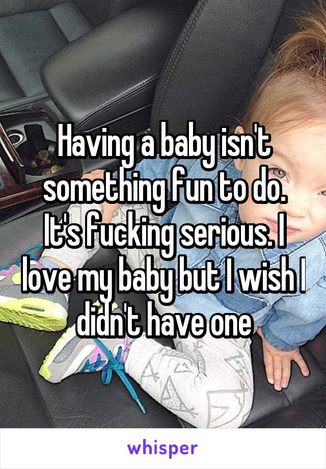 Having a baby isn't something fun to do. It's fucking serious. I love my baby but I wish I didn't have one