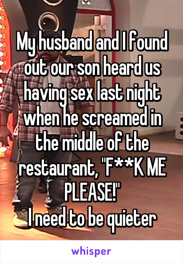 My husband and I found out our son heard us having sex last night when he screamed in the middle of the restaurant, "F**K ME PLEASE!"
I need to be quieter